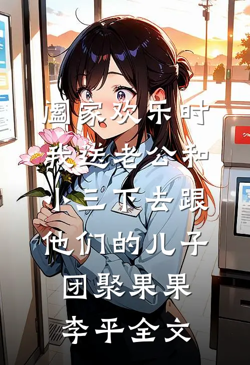 阖家欢乐时，我送老公和小三下去跟他们的儿子团聚果果李平全文