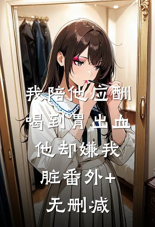 我陪他应酬喝到胃出血，他却嫌我脏番外+无删减