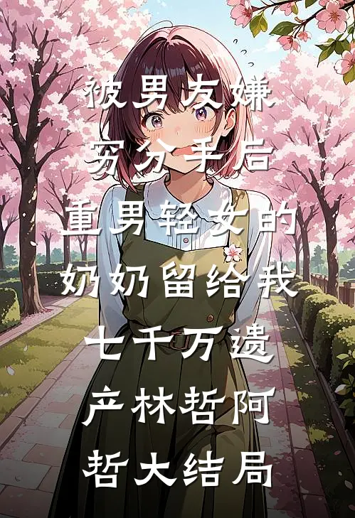被男友嫌穷分手后，重男轻女的奶奶留给我七千万遗产林哲阿哲大结局