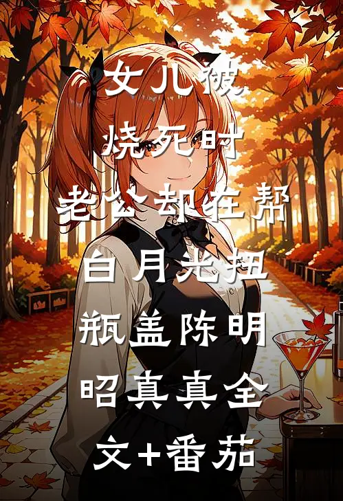女儿被烧死时，老公却在帮白月光扭瓶盖陈明昭真真全文+番茄