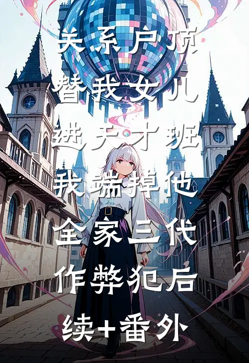 关系户顶替我女儿进天才班，我端掉他全家三代作弊犯后续+番外