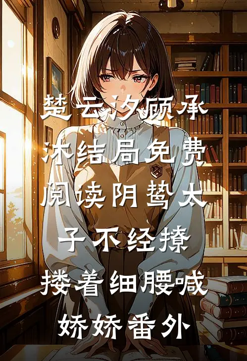 楚云汐顾承沐结局免费阅读阴鸷太子不经撩，搂着细腰喊娇娇番外