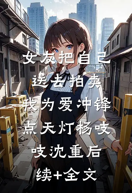 女友把自己送去拍卖，我为爱冲锋点天灯杨吱吱沈重后续+全文