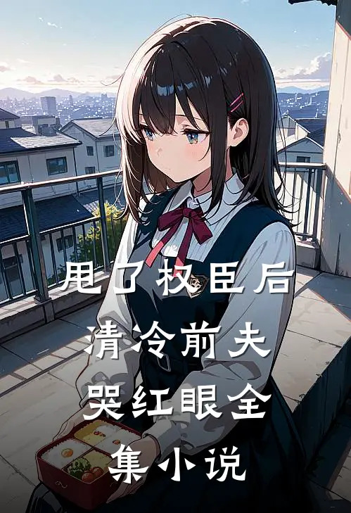 甩了权臣后，清冷前夫哭红眼全集小说