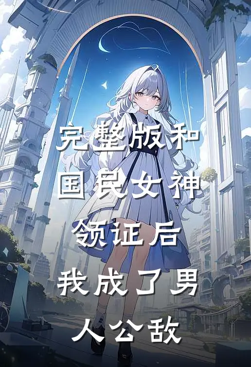 完整版和国民女神领证后，我成了男人公敌