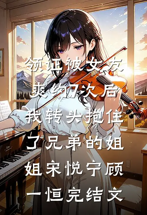 领证被女友爽约7次后，我转头抱住了兄弟的姐姐宋悦宁顾一恒完结文