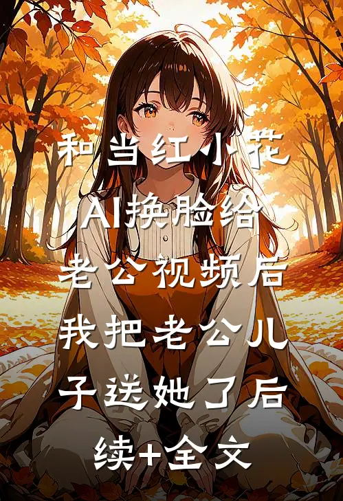 和当红小花AI换脸给老公视频后，我把老公儿子送她了后续+全文