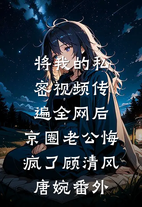 将我的私密视频传遍全网后，京圈老公悔疯了顾清风唐婉 番外