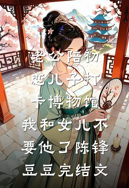 老公陪初恋儿子打卡博物馆，我和女儿不要他了陈锋豆豆完结文