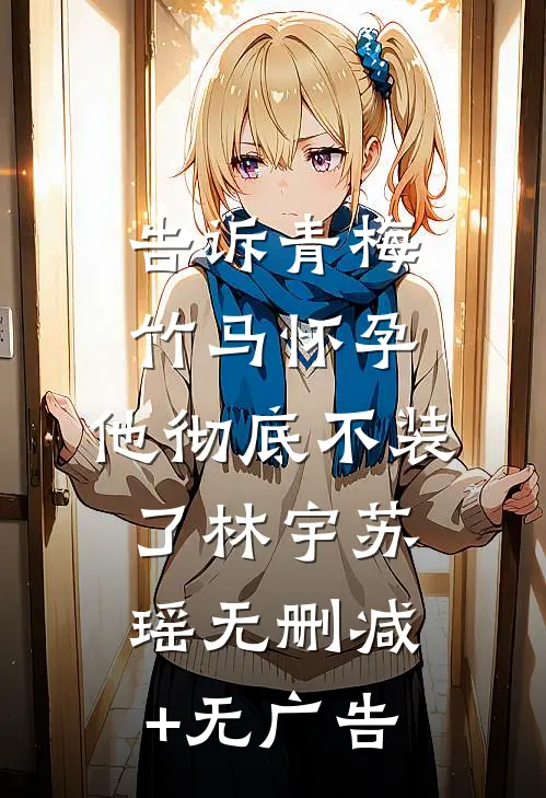 告诉青梅竹马怀孕，他彻底不装了林宇苏瑶无删减+无广告