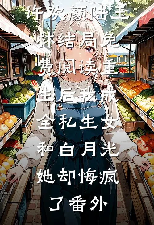 许欢颜陆玉林结局免费阅读重生后我成全私生女和白月光，她却悔疯了番外