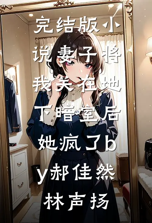完结版小说妻子将我关在地下暗室后，她疯了by郝佳然林声扬