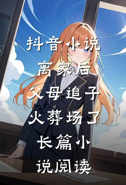 抖音小说离家后，父母追子火葬场了长篇小说阅读