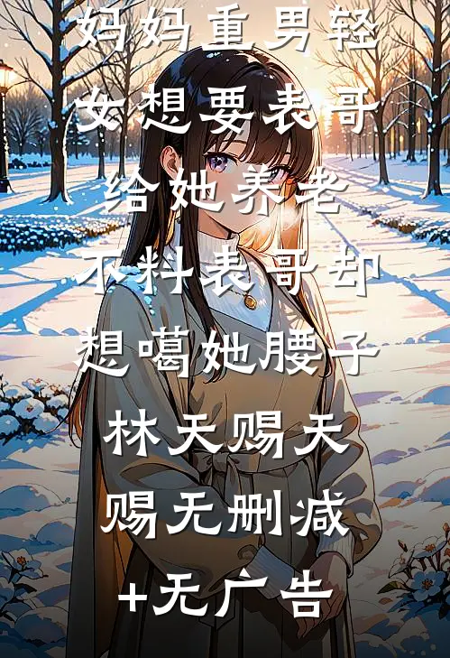 妈妈重男轻女想要表哥给她养老，不料表哥却想噶她腰子林天赐天赐无删减+无广告