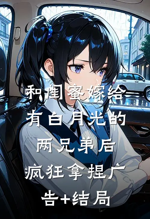 和闺蜜嫁给有白月光的两兄弟后，疯狂拿捏广告+结局