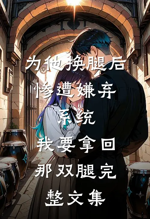 为他换腿后惨遭嫌弃，系统，我要拿回那双腿完整文集