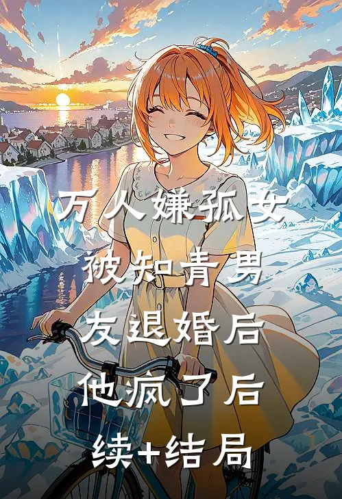 万人嫌孤女被知青男友退婚后，他疯了后续+结局