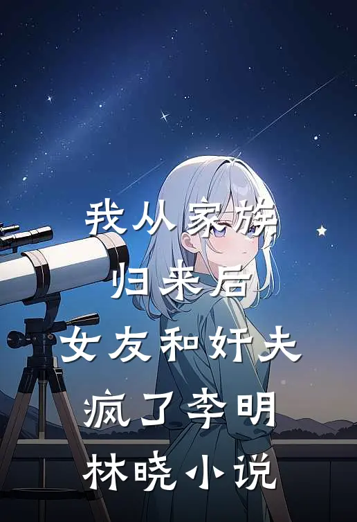 我从家族归来后，女友和奸夫疯了李明林晓小说