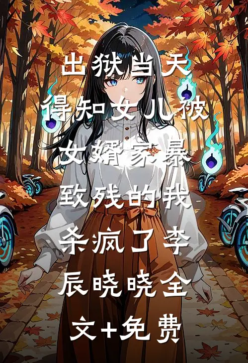 出狱当天，得知女儿被女婿家暴致残的我杀疯了李辰晓晓全文+免费
