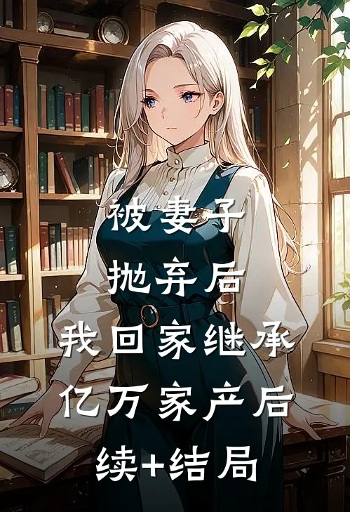 被妻子抛弃后，我回家继承亿万家产后续+结局