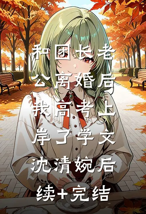 和团长老公离婚后，我高考上岸了学文沈清婉后续+完结
