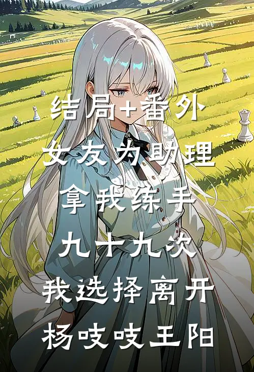 结局+番外女友为助理拿我练手九十九次，我选择离开杨吱吱王阳