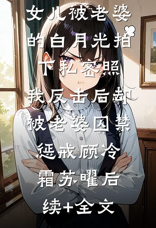女儿被老婆的白月光拍下私密照，我反击后却被老婆囚禁惩戒顾冷霜苏曜后续+全文
