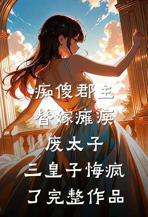 痴傻郡主替嫁瘫痪废太子，三皇子悔疯了完整作品