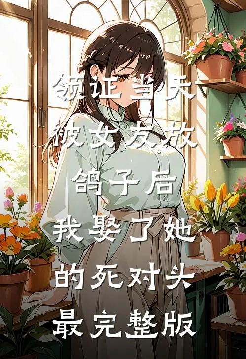 领证当天被女友放鸽子后，我娶了她的死对头最完整版