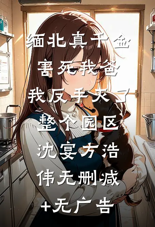 缅北真千金害死我爸，我反手灭了整个园区沈宴方浩伟无删减+无广告