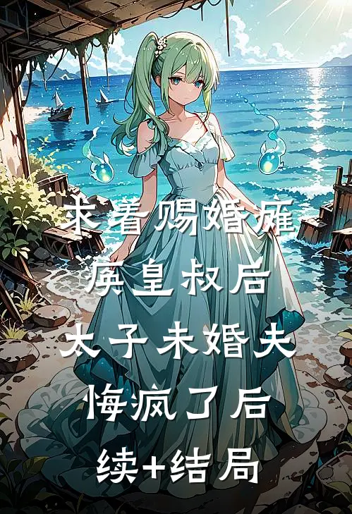 求着赐婚瘫痪皇叔后，太子未婚夫悔疯了后续+结局