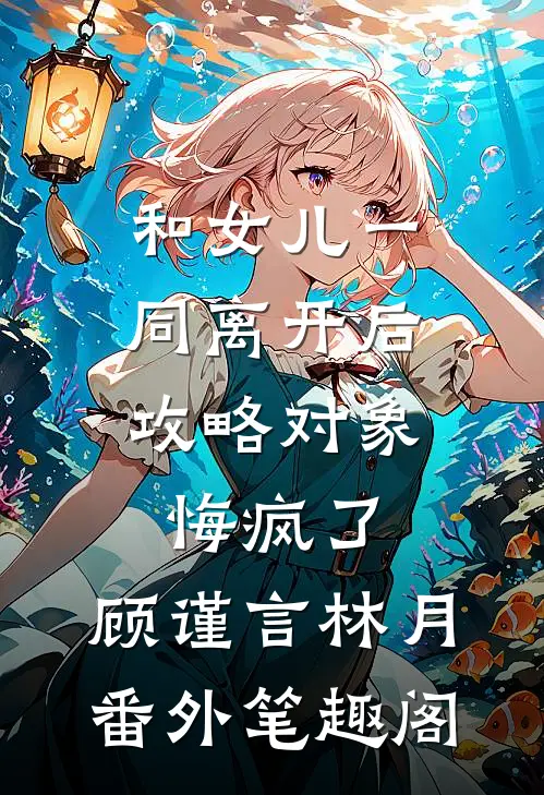 和女儿一同离开后，攻略对象悔疯了：顾谨言林月番外笔趣阁
