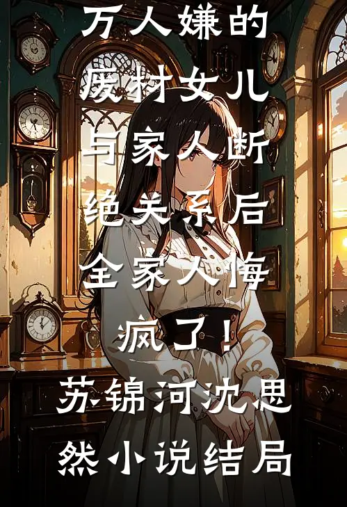 万人嫌的废材女儿与家人断绝关系后，全家人悔疯了！苏锦河沈思然小说结局