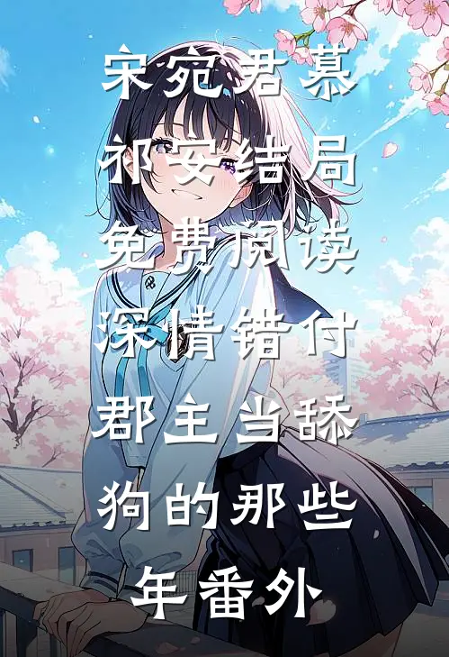 宋宛君慕祁安结局免费阅读深情错付：郡主当舔狗的那些年番外