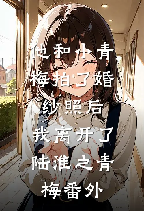 他和小青梅拍了婚纱照后，我离开了陆淮之青梅 番外