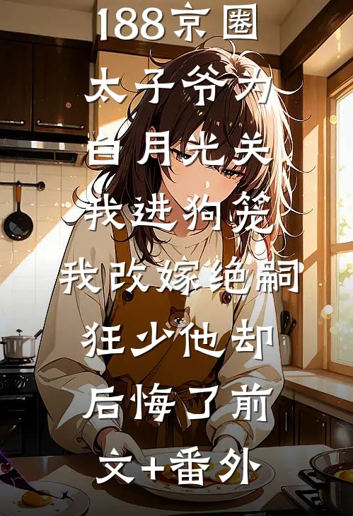 188京圈太子爷为白月光关我进狗笼，我改嫁绝嗣狂少他却后悔了前文+番外