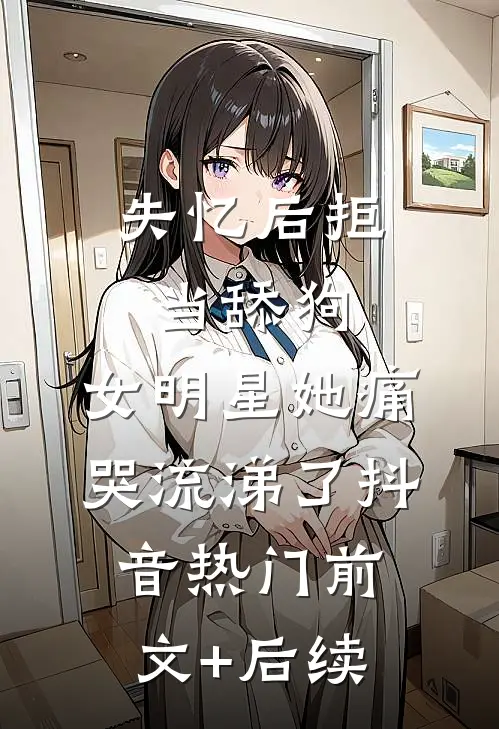失忆后拒当舔狗，女明星她痛哭流涕了抖音热门前文+后续