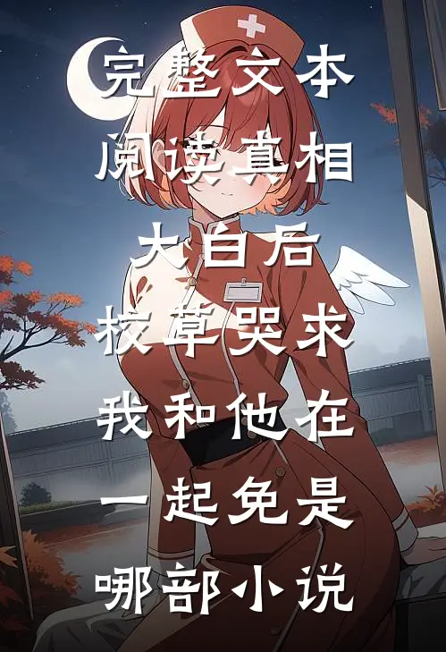 完整文本阅读真相大白后,校草哭求我和他在一起免是哪部小说