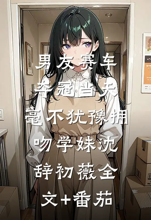 男友赛车夺冠当天，毫不犹豫拥吻学妹沈辞初薇全文+番茄