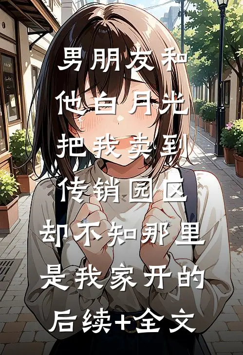 男朋友和他白月光把我卖到传销园区，却不知那里是我家开的后续+全文
