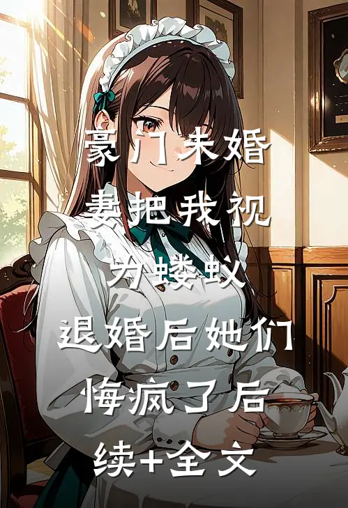 豪门未婚妻把我视为蝼蚁，退婚后她们悔疯了后续+全文