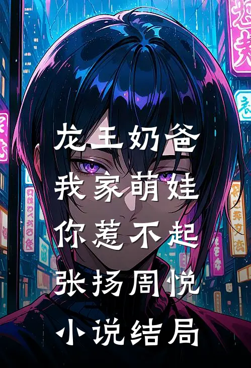 龙王奶爸：我家萌娃你惹不起张扬周悦小说结局