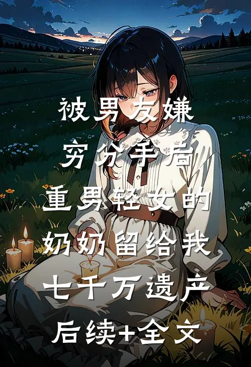 被男友嫌穷分手后，重男轻女的奶奶留给我七千万遗产后续+全文