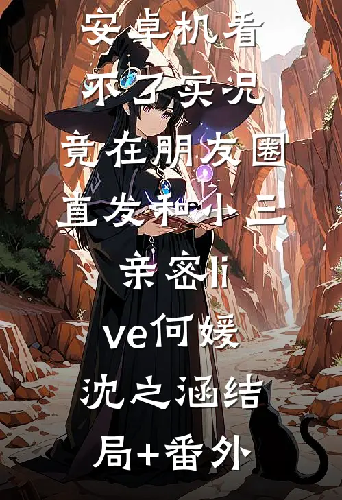 男友觉得我安卓机看不了实况，竟在朋友圈直发和小三亲密live何媛沈之涵结局+番外