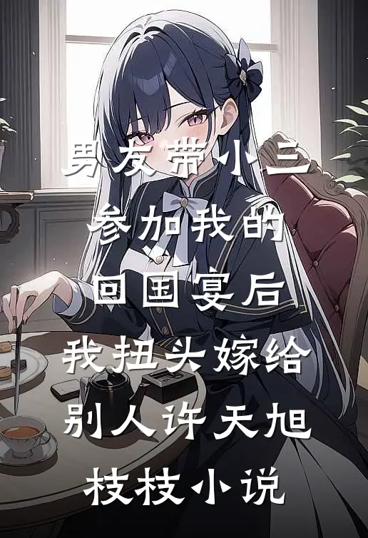 男友带小三参加我的回国宴后，我扭头嫁给别人许天旭枝枝小说