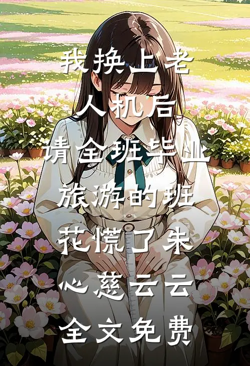 我换上老人机后，请全班毕业旅游的班花慌了朱心慈云云全文免费