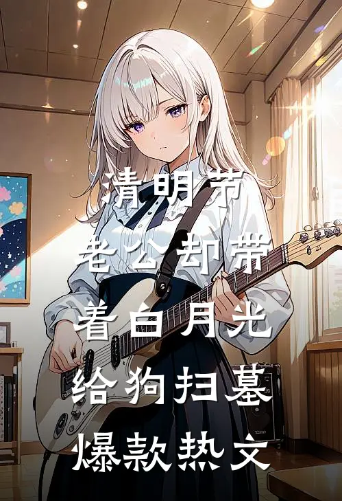 清明节，老公却带着白月光给狗扫墓爆款热文
