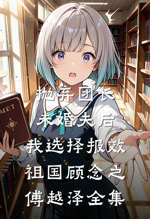 抛弃团长未婚夫后，我选择报效祖国顾念之傅越泽 全集