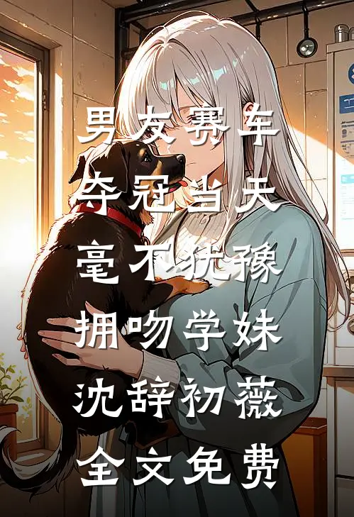 男友赛车夺冠当天，毫不犹豫拥吻学妹沈辞初薇全文免费