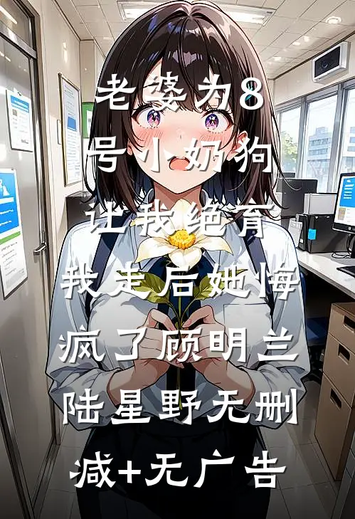 老婆为8号小奶狗让我绝育，我走后她悔疯了顾明兰陆星野无删减+无广告